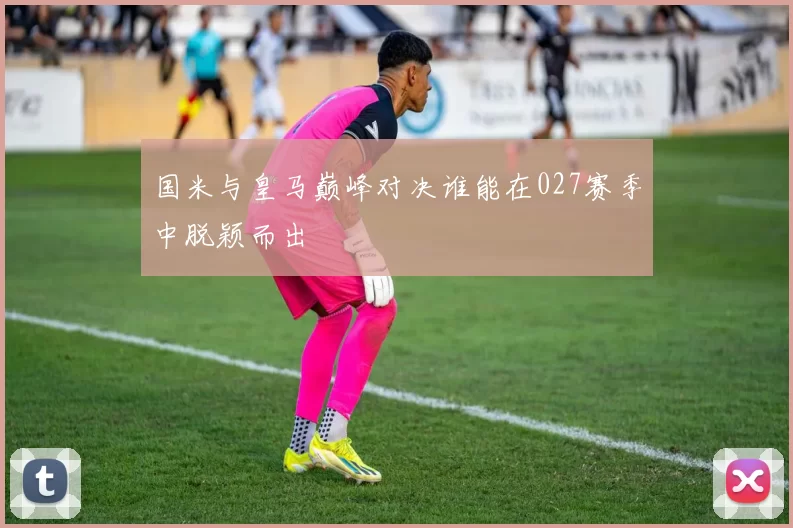 国米与皇马巅峰对决谁能在027赛季中脱颖而出