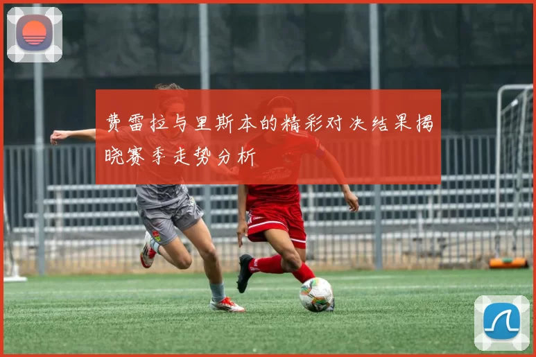 费雷拉与里斯本的精彩对决结果揭晓赛季走势分析