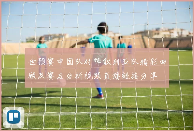 世预赛中国队对阵叙利亚队精彩回顾及赛后分析视频直播链接分享