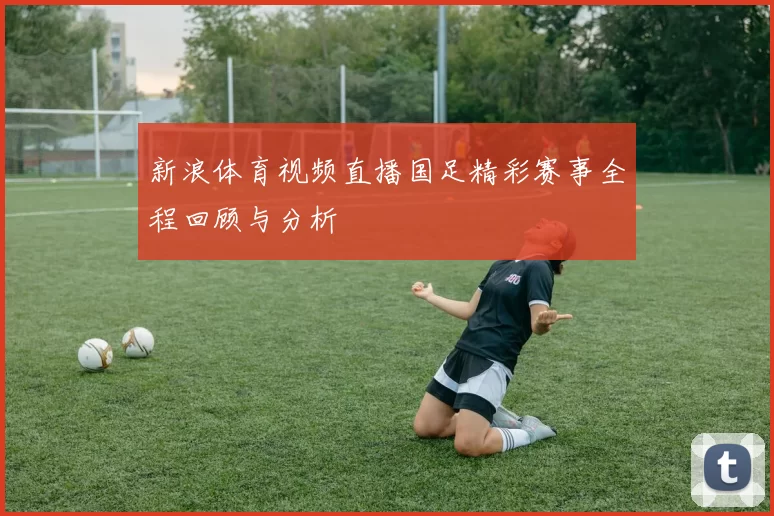 新浪体育视频直播国足精彩赛事全程回顾与分析