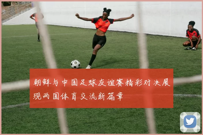 朝鲜与中国足球友谊赛精彩对决展现两国体育交流新篇章