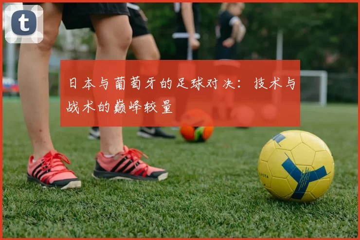 日本与葡萄牙的足球对决：技术与战术的巅峰较量