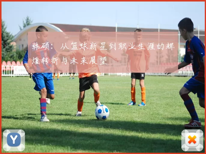 韩硕：从篮球新星到职业生涯的辉煌转折与未来展望