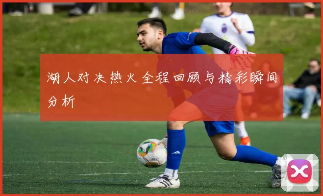 湖人对决热火全程回顾与精彩瞬间分析