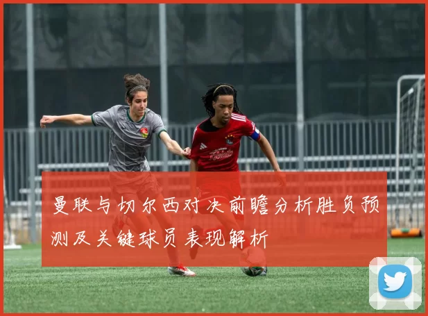 曼联与切尔西对决前瞻分析胜负预测及关键球员表现解析