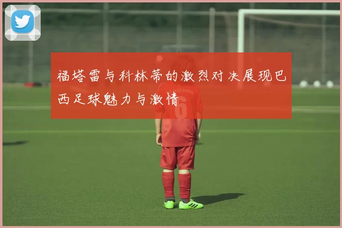 福塔雷与科林蒂的激烈对决展现巴西足球魅力与激情