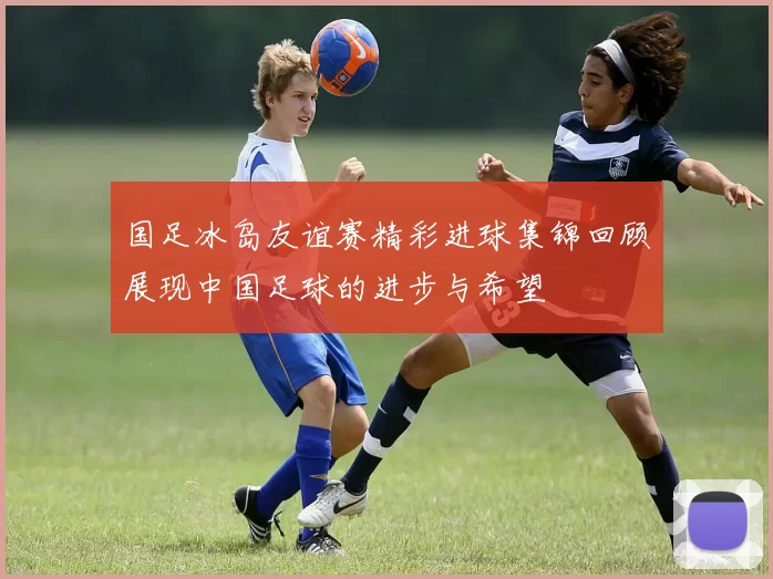 国足冰岛友谊赛精彩进球集锦回顾展现中国足球的进步与希望