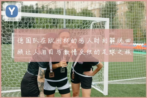 德国队在欧洲杯的感人时刻解说回顾让人泪目与激情交织的足球之旅